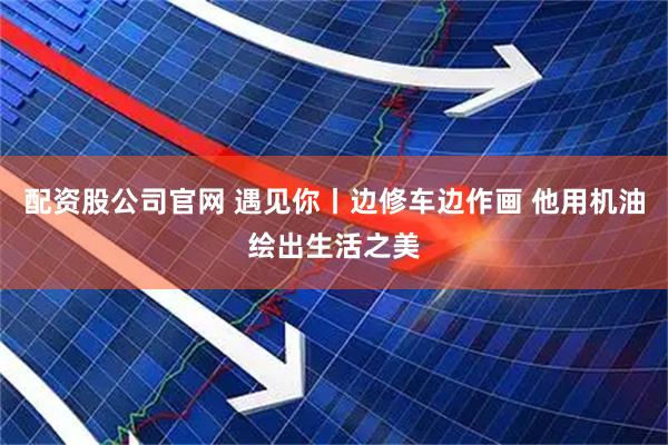 配资股公司官网 遇见你丨边修车边作画 他用机油绘出生活之美