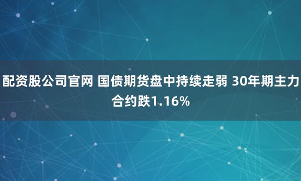 配资股公司官网 国债期货盘中持续走弱 30年期主力合约跌1.16%