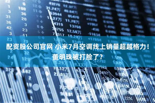 配资股公司官网 小米7月空调线上销量超越格力！董明珠被打脸了？