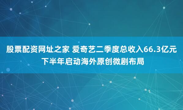 股票配资网址之家 爱奇艺二季度总收入66.3亿元 下半年启动海外原创微剧布局