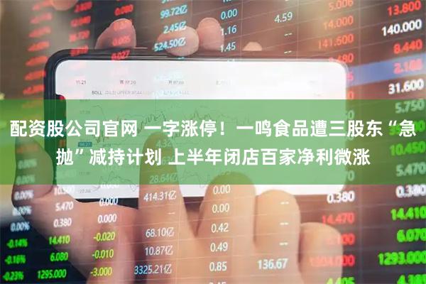 配资股公司官网 一字涨停！一鸣食品遭三股东“急抛”减持计划 上半年闭店百家净利微涨