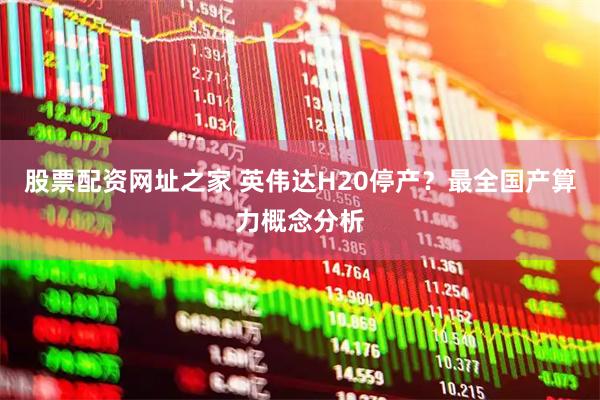 股票配资网址之家 英伟达H20停产？最全国产算力概念分析