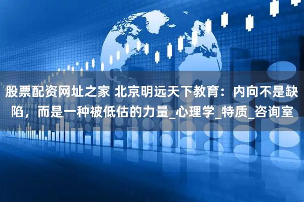 股票配资网址之家 北京明远天下教育：内向不是缺陷，而是一种被低估的力量_心理学_特质_咨询室