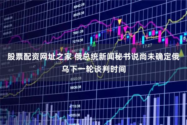 股票配资网址之家 俄总统新闻秘书说尚未确定俄乌下一轮谈判时间
