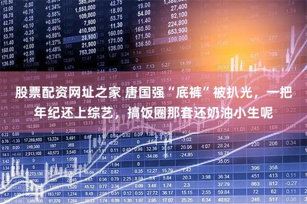 股票配资网址之家 唐国强“底裤”被扒光，一把年纪还上综艺，搞饭圈那套还奶油小生呢
