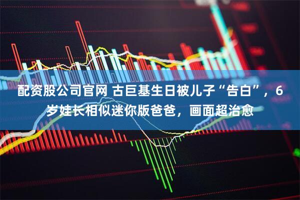 配资股公司官网 古巨基生日被儿子“告白”，6岁娃长相似迷你版爸爸，画面超治愈