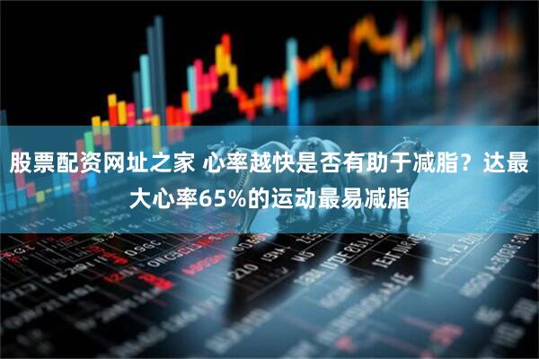 股票配资网址之家 心率越快是否有助于减脂？达最大心率65%的运动最易减脂