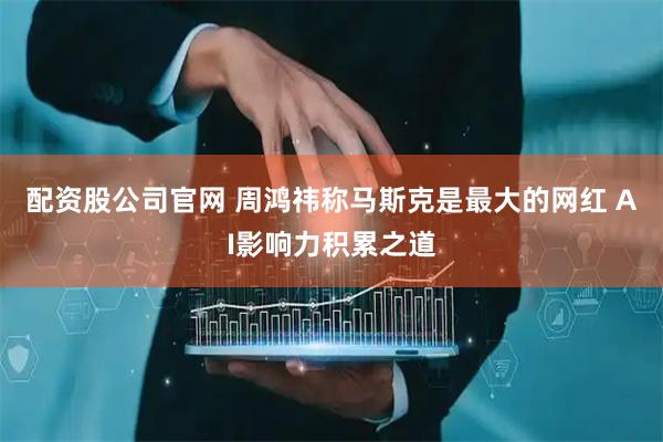 配资股公司官网 周鸿祎称马斯克是最大的网红 AI影响力积累之道