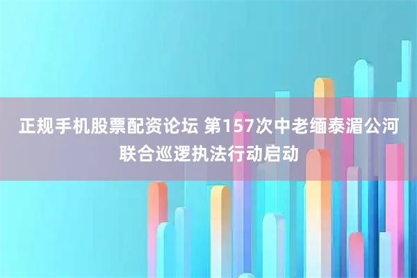 正规手机股票配资论坛 第157次中老缅泰湄公河联合巡逻执法行动启动