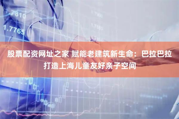 股票配资网址之家 赋能老建筑新生命：巴拉巴拉打造上海儿童友好亲子空间