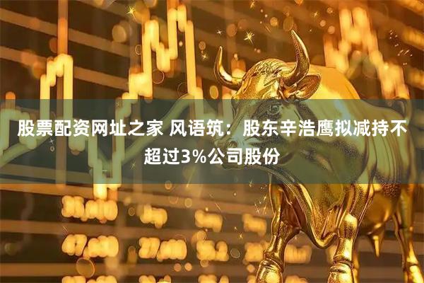 股票配资网址之家 风语筑:股东辛浩鹰拟减持不超过3%公司股份