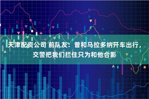 天津配资公司 前队友：曾和马拉多纳开车出行，交警把我们拦住只为和他合影
