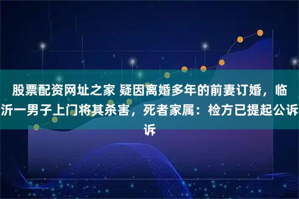 股票配资网址之家 疑因离婚多年的前妻订婚，临沂一男子上门将其杀害，死者家属：检方已提起公诉