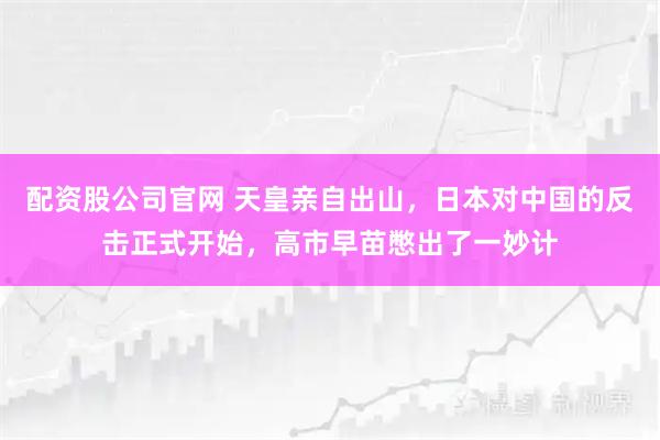 配资股公司官网 天皇亲自出山，日本对中国的反击正式开始，高市早苗憋出了一妙计