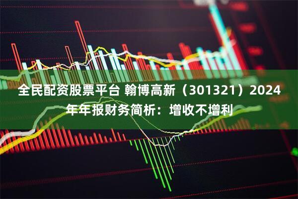 全民配资股票平台 翰博高新（301321）2024年年报财务简析：增收不增利