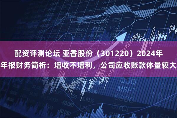 配资评测论坛 亚香股份（301220）2024年年报财务简析：增收不增利，公司应收账款体量较大