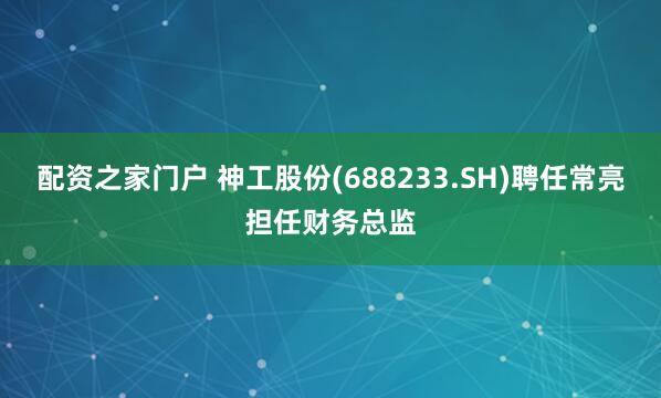 配资之家门户 神工股份(688233.SH)聘任常亮担任财务总监