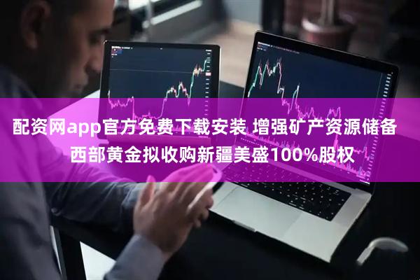 配资网app官方免费下载安装 增强矿产资源储备   西部黄金拟收购新疆美盛100%股权