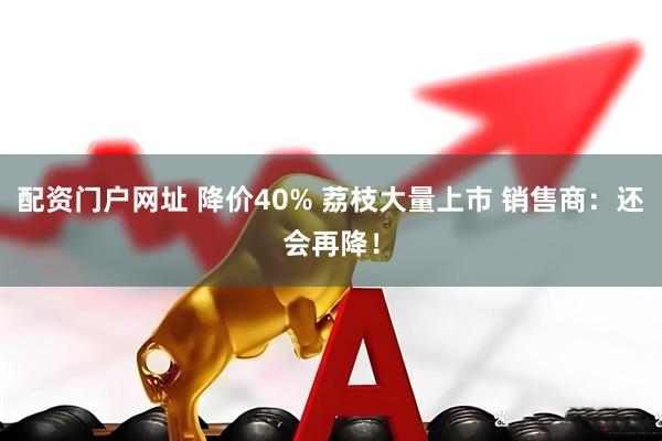 配资门户网址 降价40% 荔枝大量上市 销售商：还会再降！
