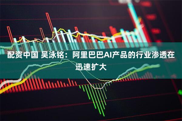 配资中国 吴泳铭：阿里巴巴AI产品的行业渗透在迅速扩大