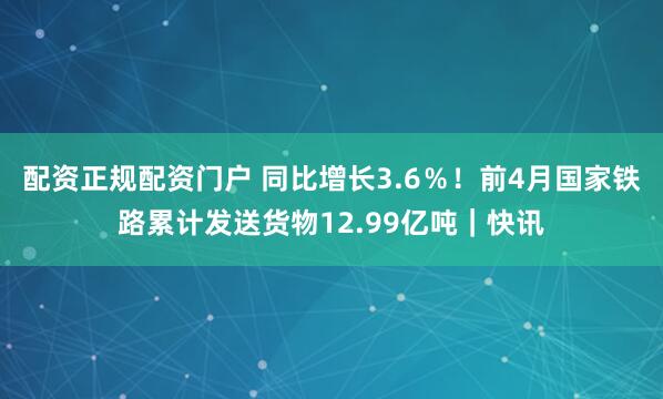 配资正规配资门户 同比增长3.6％！前4月国家铁路累计发送货物12.99亿吨｜快讯