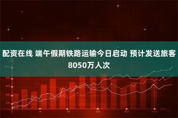 配资在线 端午假期铁路运输今日启动 预计发送旅客8050万人次