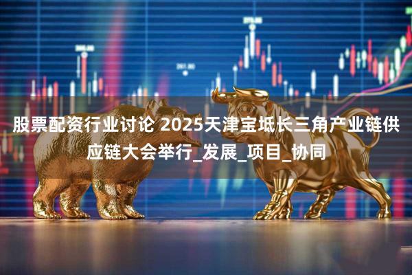 股票配资行业讨论 2025天津宝坻长三角产业链供应链大会举行_发展_项目_协同