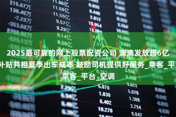 2025最可靠的网上股票配资公司 滴滴发放超6亿元高温补贴共担夏季出车成本 鼓励司机提供好服务_乘客_平台_空调