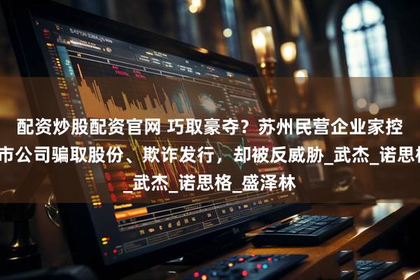 配资炒股配资官网 巧取豪夺？苏州民营企业家控告北京上市公司骗取股份、欺诈发行，却被反威胁_武杰_诺思格_盛泽林