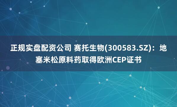 正规实盘配资公司 赛托生物(300583.SZ)：地塞米松原料药取得欧洲CEP证书