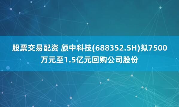 股票交易配资 颀中科技(688352.SH)拟7500万元至1.5亿元回购公司股份