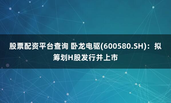 股票配资平台查询 卧龙电驱(600580.SH)：拟筹划H股发行并上市