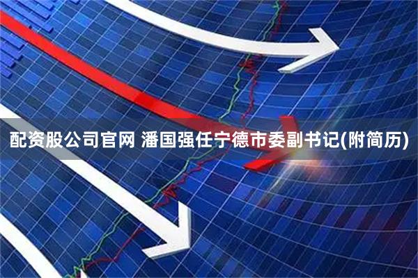 配资股公司官网 潘国强任宁德市委副书记(附简历)