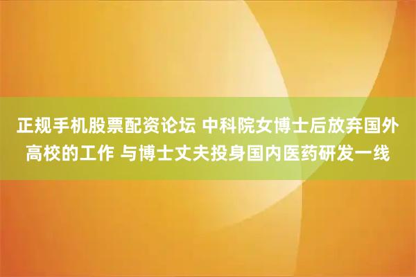 正规手机股票配资论坛 中科院女博士后放弃国外高校的工作 与博士丈夫投身国内医药研发一线