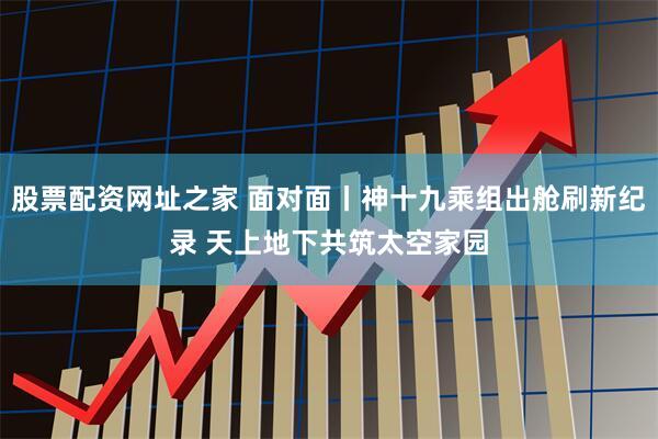 股票配资网址之家 面对面丨神十九乘组出舱刷新纪录 天上地下共筑太空家园