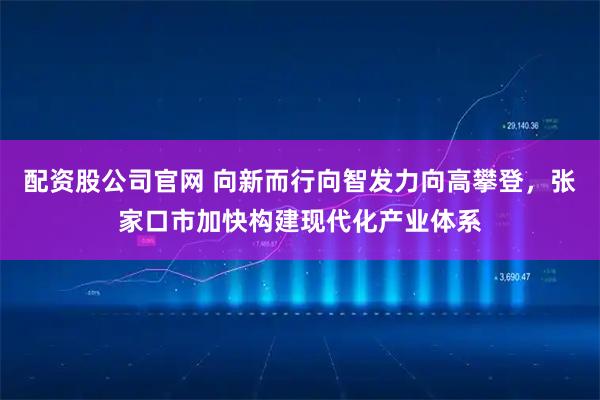 配资股公司官网 向新而行向智发力向高攀登，张家口市加快构建现代化产业体系