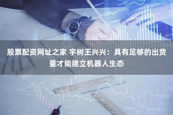 股票配资网址之家 宇树王兴兴：具有足够的出货量才能建立机器人生态