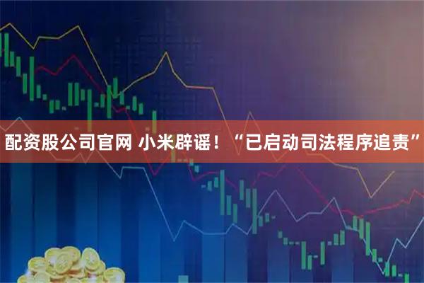 配资股公司官网 小米辟谣！“已启动司法程序追责”