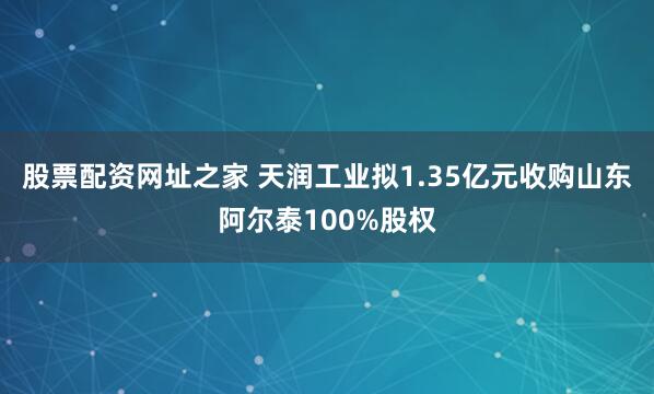 股票配资网址之家 天润工业拟1.35亿元收购山东阿尔泰100%股权