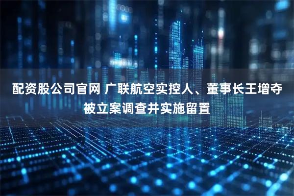 配资股公司官网 广联航空实控人、董事长王增夺被立案调查并实施留置