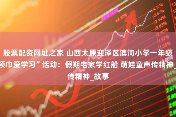 股票配资网址之家 山西太原迎泽区滨河小学一年级“红领巾爱学习”活动：假期宅家学红船 萌娃童声传精神_故事