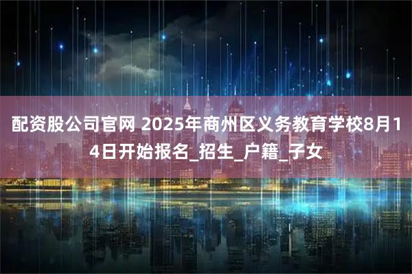 配资股公司官网 2025年商州区义务教育学校8月14日开始报名_招生_户籍_子女