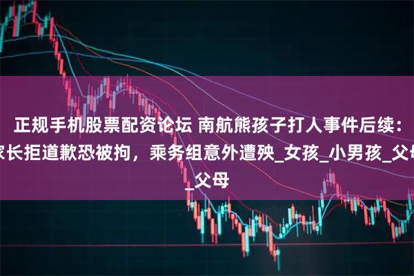正规手机股票配资论坛 南航熊孩子打人事件后续：家长拒道歉恐被拘，乘务组意外遭殃_女孩_小男孩_父母