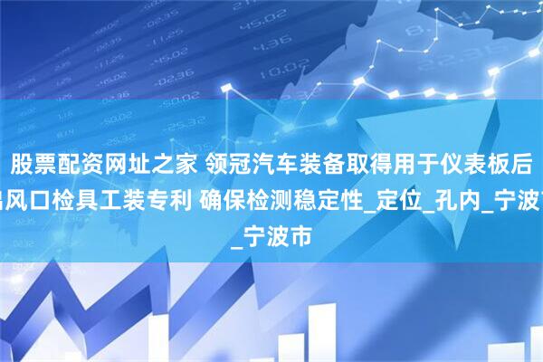 股票配资网址之家 领冠汽车装备取得用于仪表板后出风口检具工装专利 确保检测稳定性_定位_孔内_宁波市