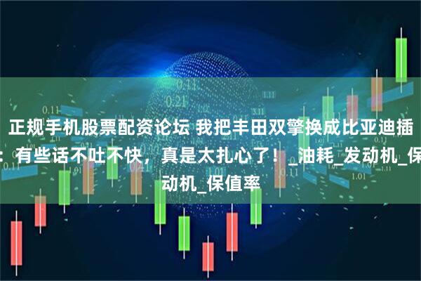 正规手机股票配资论坛 我把丰田双擎换成比亚迪插混后:有些话不吐不快,真是太扎心了!_油耗_发动机_保值率
