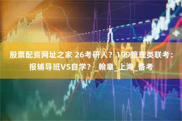 股票配资网址之家 26考研人？199管理类联考：报辅导班VS自学？_翰章_上海_备考