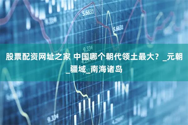 股票配资网址之家 中国哪个朝代领土最大？_元朝_疆域_南海诸岛