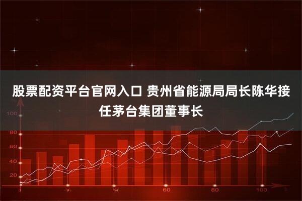 股票配资平台官网入口 贵州省能源局局长陈华接任茅台集团董事长