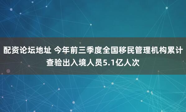 配资论坛地址 今年前三季度全国移民管理机构累计查验出入境人员5.1亿人次