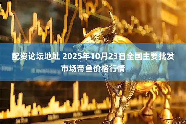 配资论坛地址 2025年10月23日全国主要批发市场带鱼价格行情
